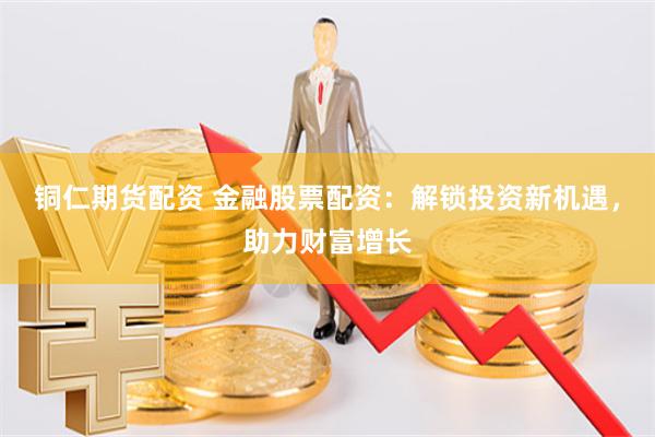铜仁期货配资 金融股票配资：解锁投资新机遇，助力财富增长
