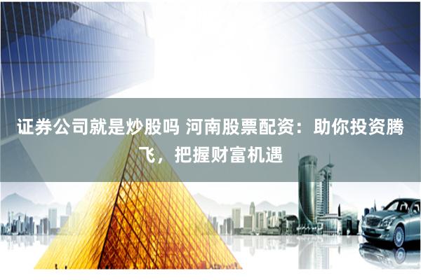 证券公司就是炒股吗 河南股票配资：助你投资腾飞，把握财富机遇