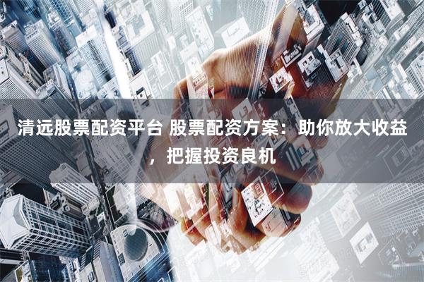 清远股票配资平台 股票配资方案：助你放大收益，把握投资良机
