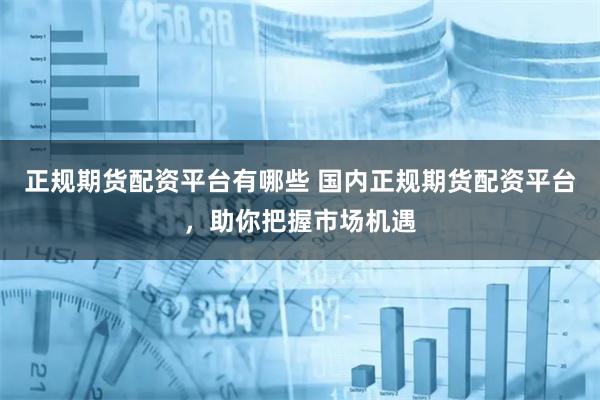 正规期货配资平台有哪些 国内正规期货配资平台，助你把握市场机遇