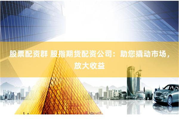 股票配资群 股指期货配资公司：助您撬动市场，放大收益