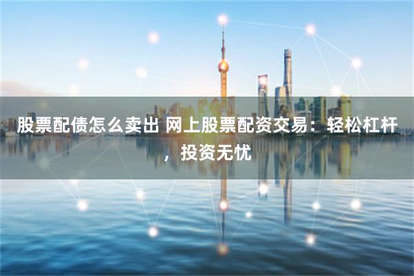 股票配债怎么卖出 网上股票配资交易：轻松杠杆，投资无忧