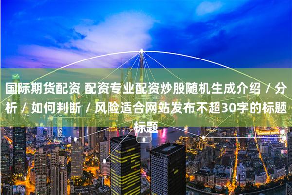 国际期货配资 配资专业配资炒股随机生成介绍 / 分析 / 如何判断 / 风险适合网站发布不超30字的标题