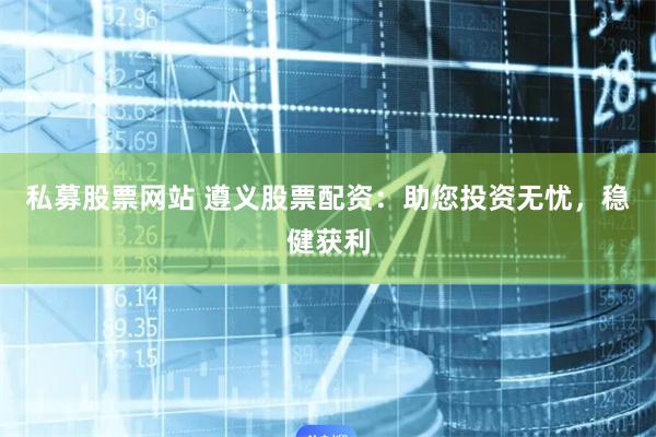 私募股票网站 遵义股票配资：助您投资无忧，稳健获利