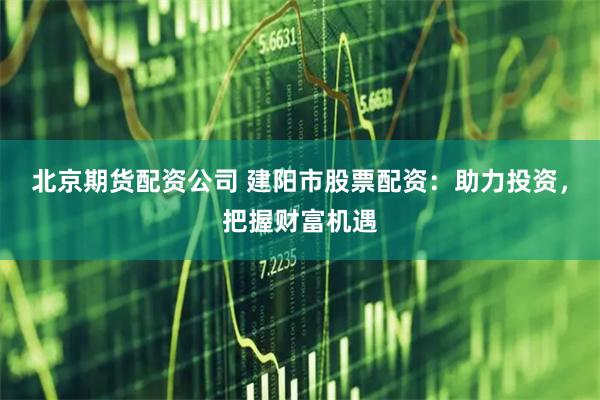 北京期货配资公司 建阳市股票配资：助力投资，把握财富机遇